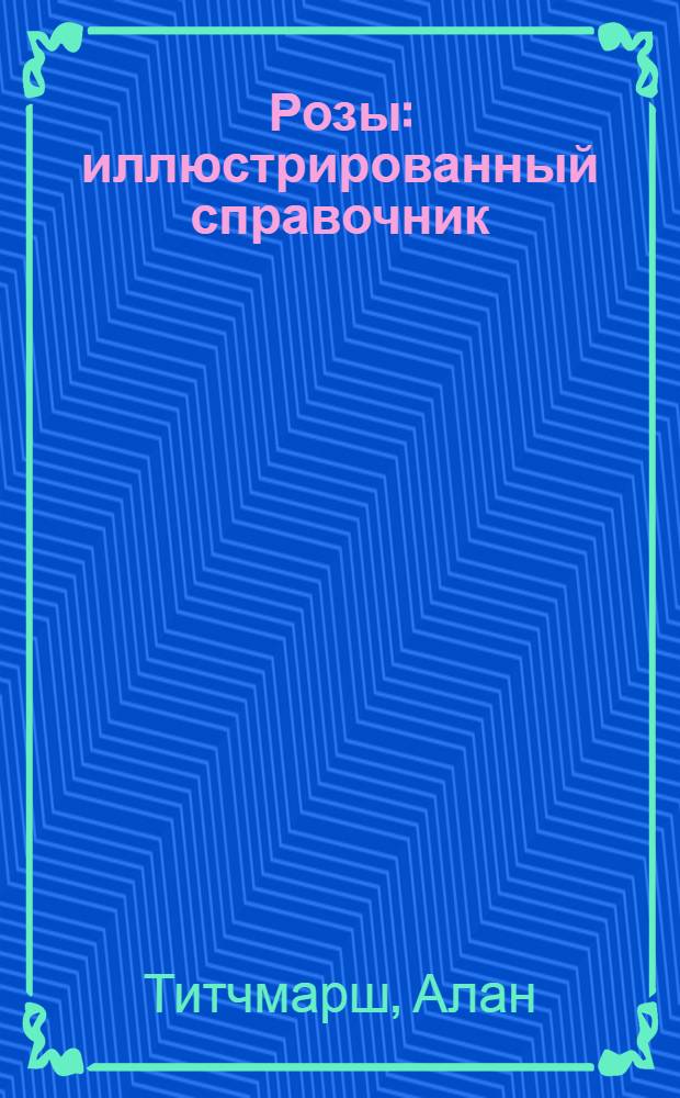 Розы : иллюстрированный справочник : практические советы и рекомендации для новичков и профессионалов