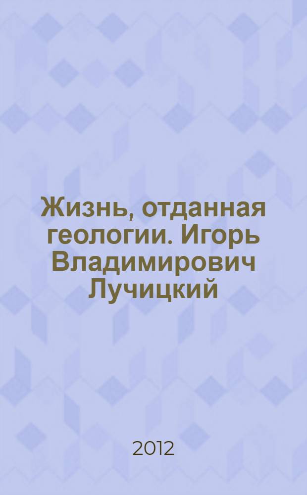 Жизнь, отданная геологии. Игорь Владимирович Лучицкий (1912-1983) : очерки, воспоминания, материалы