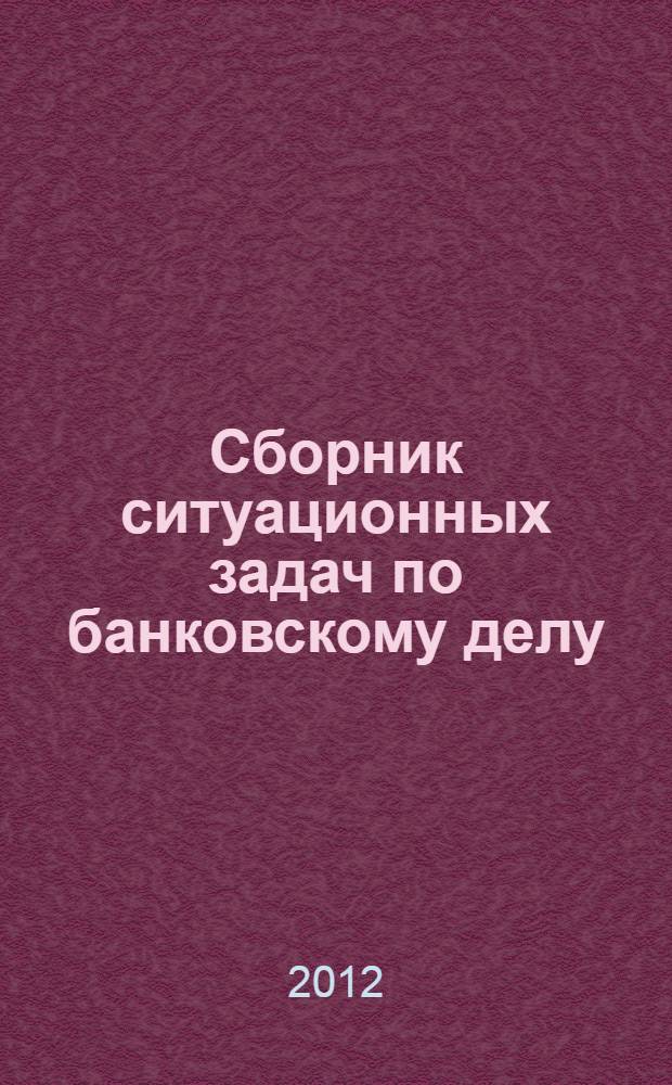 Сборник ситуационных задач по банковскому делу : учебное пособие для студентов, обучающихся по направлению 080100.68 "Экономика" (магистерская программа "Финансовая экономика")
