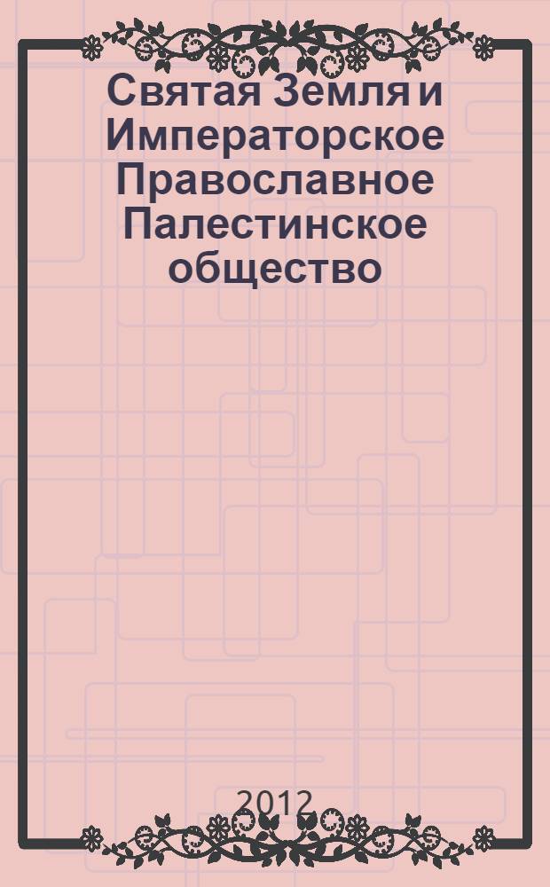 Святая Земля и Императорское Православное Палестинское общество : к 130-летию основания Императорского Православного палестинского общества (1882-2012) : в рамках проведения международной юбилейной выставки "Россия в Святой земле: к 130-летию сотрудничества Императорского Православного палестинского общества с народами Ближнего Востока", 05-14 июня 2012 (Москва)