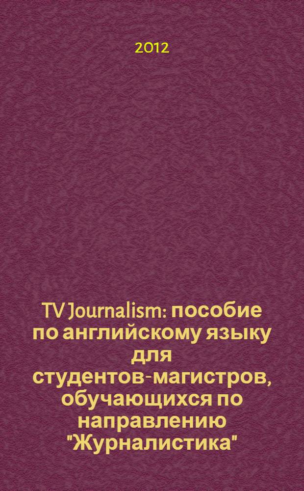 TV Journalism : пособие по английскому языку для студентов-магистров, обучающихся по направлению "Журналистика"