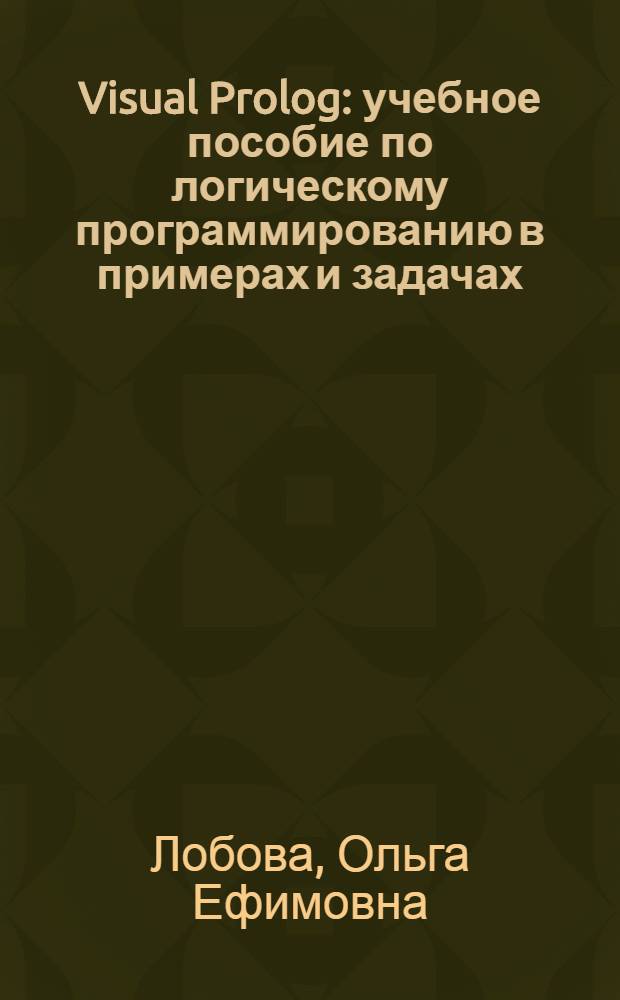 Visual Prolog : учебное пособие по логическому программированию в примерах и задачах : для студентов высших учебных заведений, обучающихся по специальности 080801 "Прикладная информатика (по областям)" и другим смежным специальностям