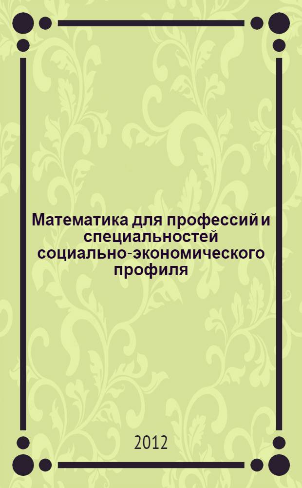 Математика для профессий и специальностей социально-экономического профиля : учебник : для использования в учебном процессе образовательных учреждений, реализующих программы среднего (полного) общего образования в пределах основных образовательных программ НПО и СПО с учетом профиля профессионального образования
