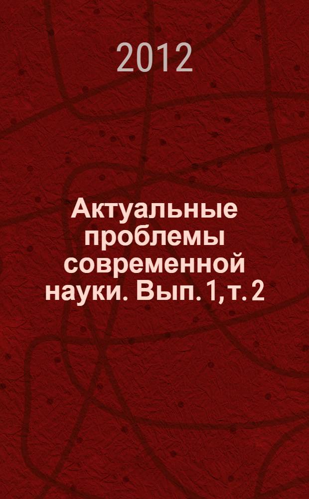 Актуальные проблемы современной науки. Вып. 1, т. 2 : Всероссийская научно-практическая конференция (Кисловодск, 2-6 мая 2012 года), т. 2