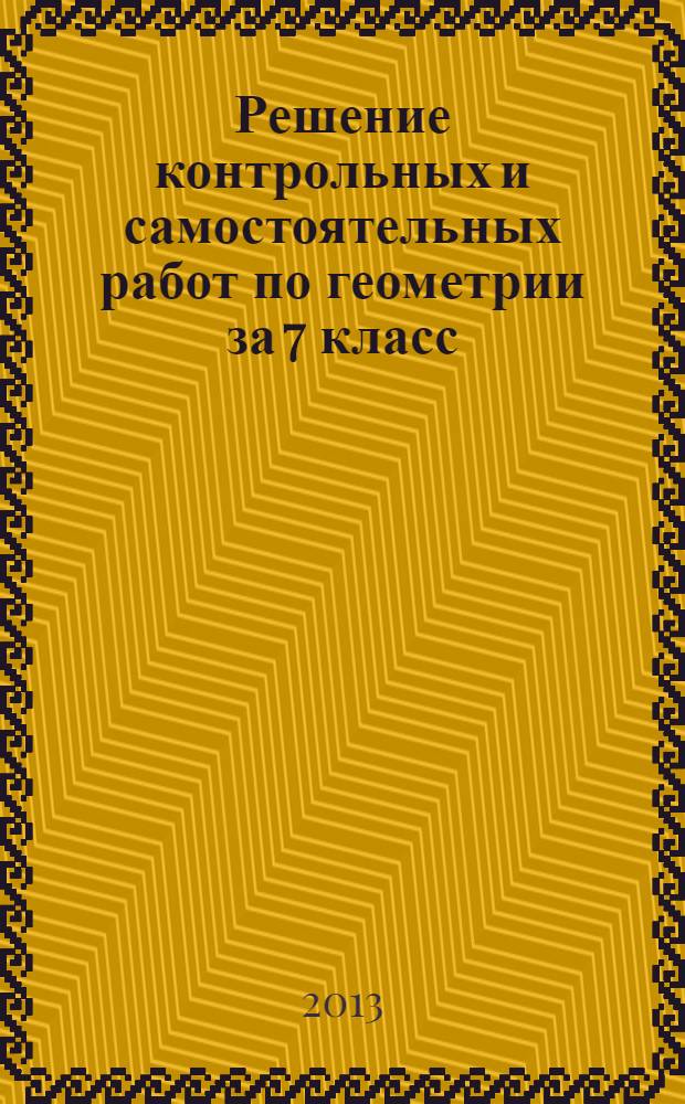 Решение контрольных и самостоятельных работ по геометрии за 7 класс : к пособию " Геометрия: Дидактические материалы для 7 класса" / Б.Г. Зив, В.М. Мейлер. - 17-е изд. - М.: Просвещение, 2011 : учебно-методическое пособие