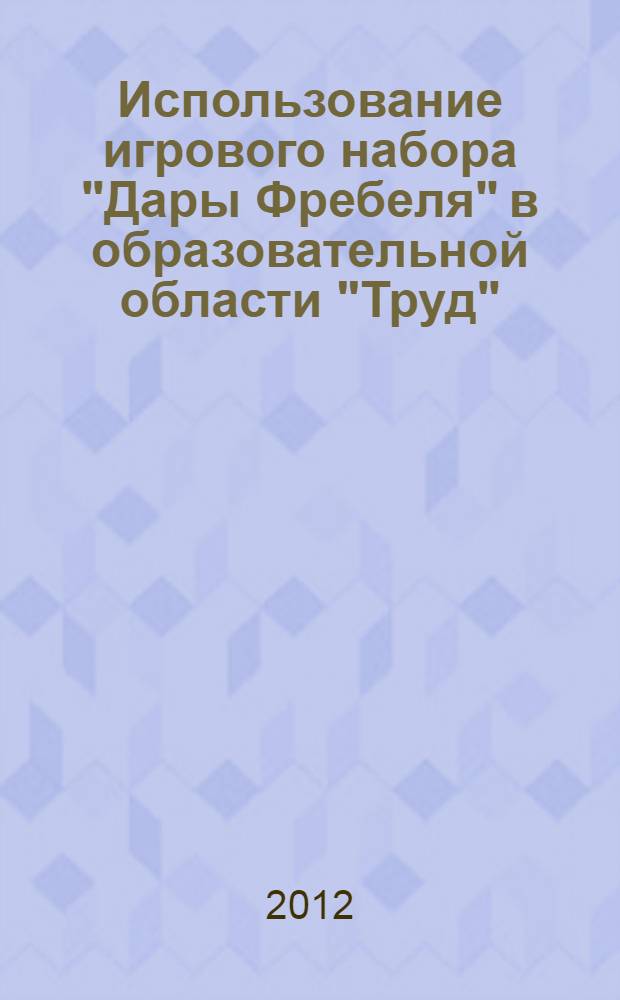 Использование игрового набора "Дары Фребеля" в образовательной области "Труд": метод. рекомендации + приложения