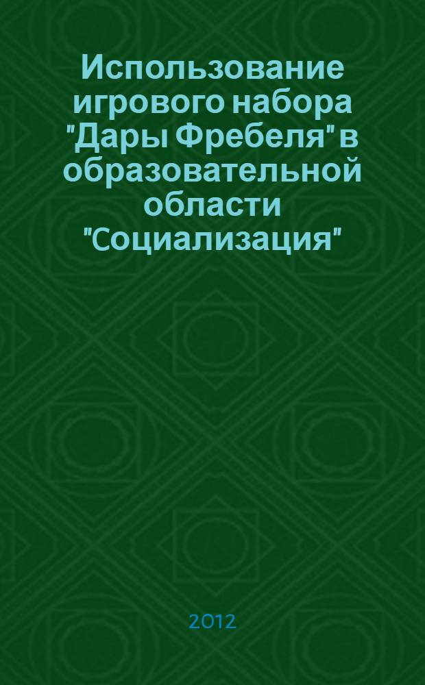 Использование игрового набора "Дары Фребеля" в образовательной области "Cоциализация": метод. рекомендации + приложения