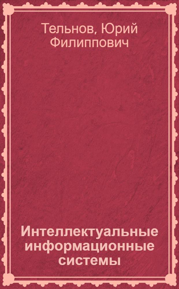 Интеллектуальные информационные системы : учебное пособие для студентов высших учебных заведений, обучающихся по направлению ВПО "Прикладная информатика", специальности "Прикладная информатика (по областям)" и другим техническим и экономическим специальностям