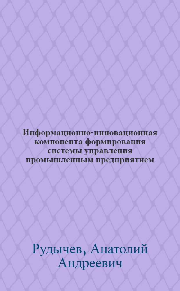 Информационно-инновационная компонента формирования системы управления промышленным предприятием : монография