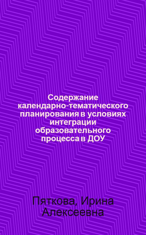Содержание календарно-тематического планирования в условиях интеграции образовательного процесса в ДОУ : методическое пособие