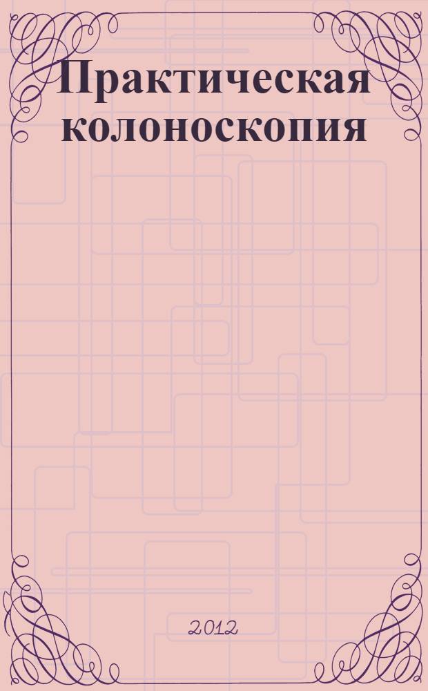 Практическая колоноскопия : методика, рекомендации, советы и приемы