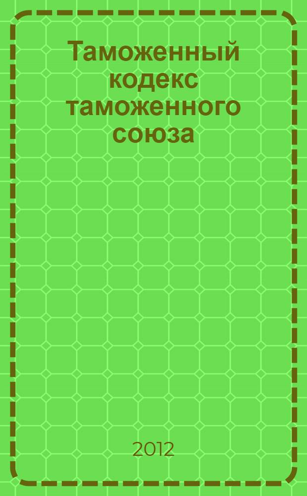 Таможенный кодекс таможенного союза : ТКТС : по состоянию на 2012 год : (с учетом изменений и дополнений, внесенных Протоколом от 16 апреля 2010 г.)