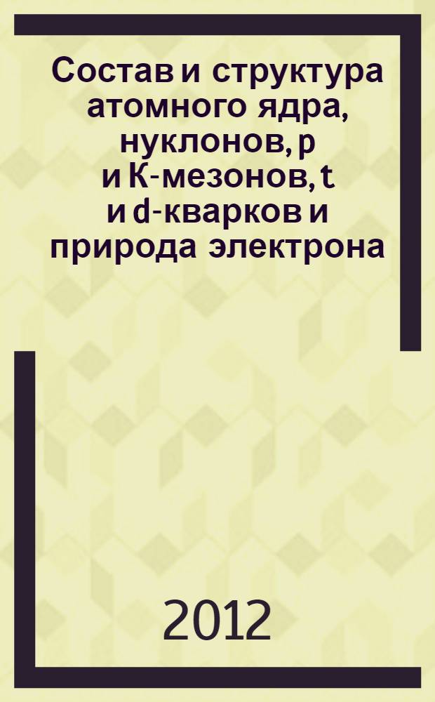 Состав и структура атомного ядра, нуклонов, p и К-мезонов, t и d-кварков и природа электрона (позитрона) и его электрического заряда; Условия радиоактивных превращений ядер в виде a-распада, электронного захвата, позитронного и электронного b-распадов / В.И. Ларин