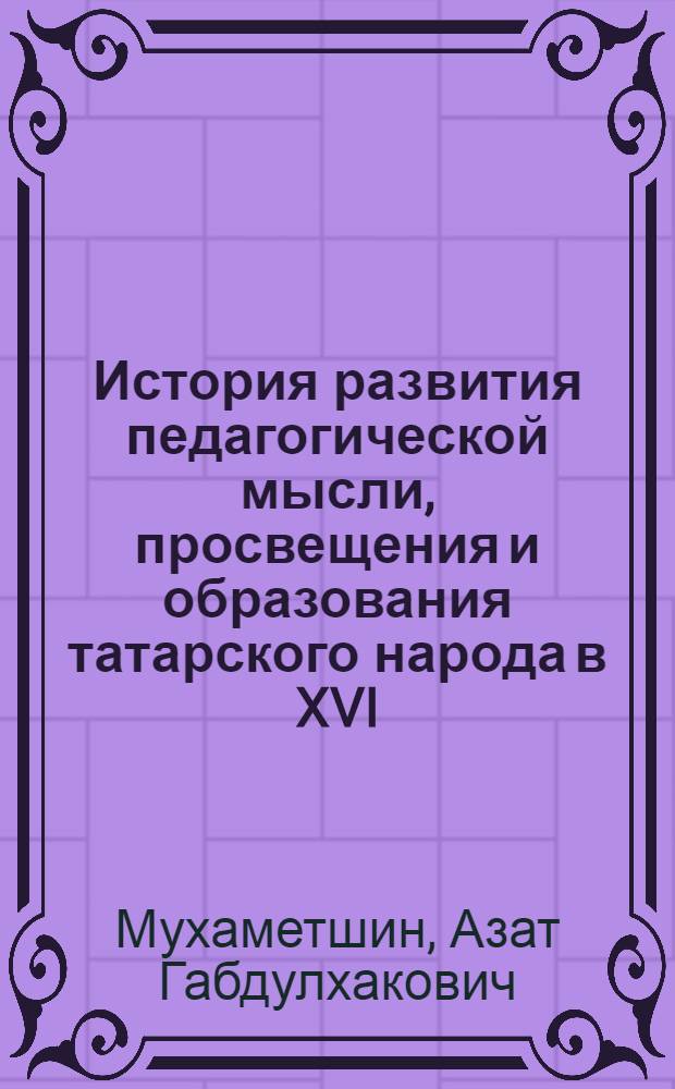 История развития педагогической мысли, просвещения и образования татарского народа в XVI - начале XX вв. : (учебное пособие) : для студентов высших учебных заведений, обучающихся по направлениям "Педагогическое образование", "Психолого-педагогическое образование"