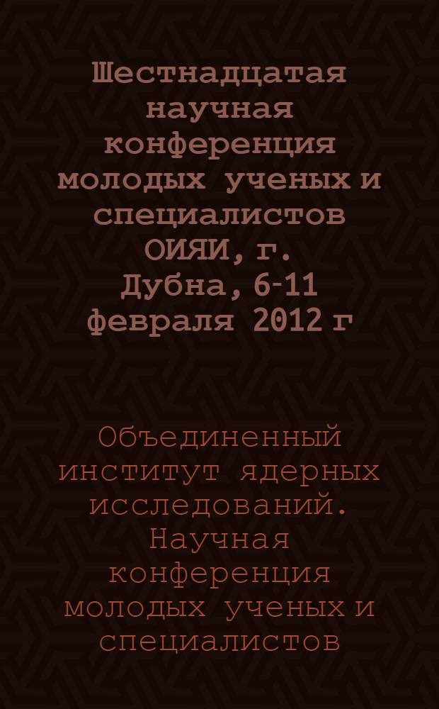 Шестнадцатая научная конференция молодых ученых и специалистов ОИЯИ, г. Дубна, 6-11 февраля 2012 г. : труды конференции