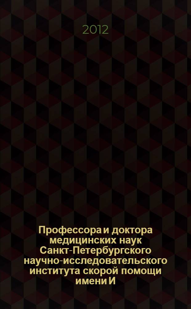 Профессора и доктора медицинских наук Санкт-Петербургского научно-исследовательского института скорой помощи имени И.И. Джанелидзе (1932-2012) : сборник биографий : 80-летию создания Санкт-Петербургского научно-исследовательского института скорой помощи им. И.И. Джанелидзе посвящается