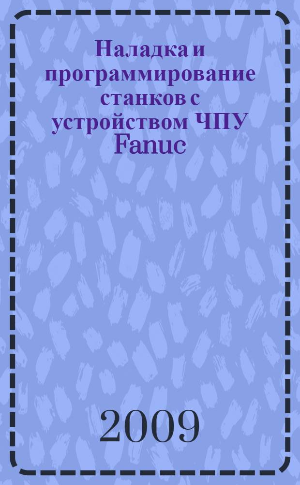 Наладка и программирование станков с устройством ЧПУ Fanuc : учебное пособие : для студентов, обучающихся по направлениям 151000.65 "Конструкторско-технологическое обеспечение машиностроительных производств", 150900.62 "Технология, оборудование и автоматизация машиностроительных производств" по специальностям 151002.65 "Металлообрабатывающие станки и комплексы", 151003.65 "Инструментальные системы машиностроительных производств", 151001.65 "Технология машиностроения"