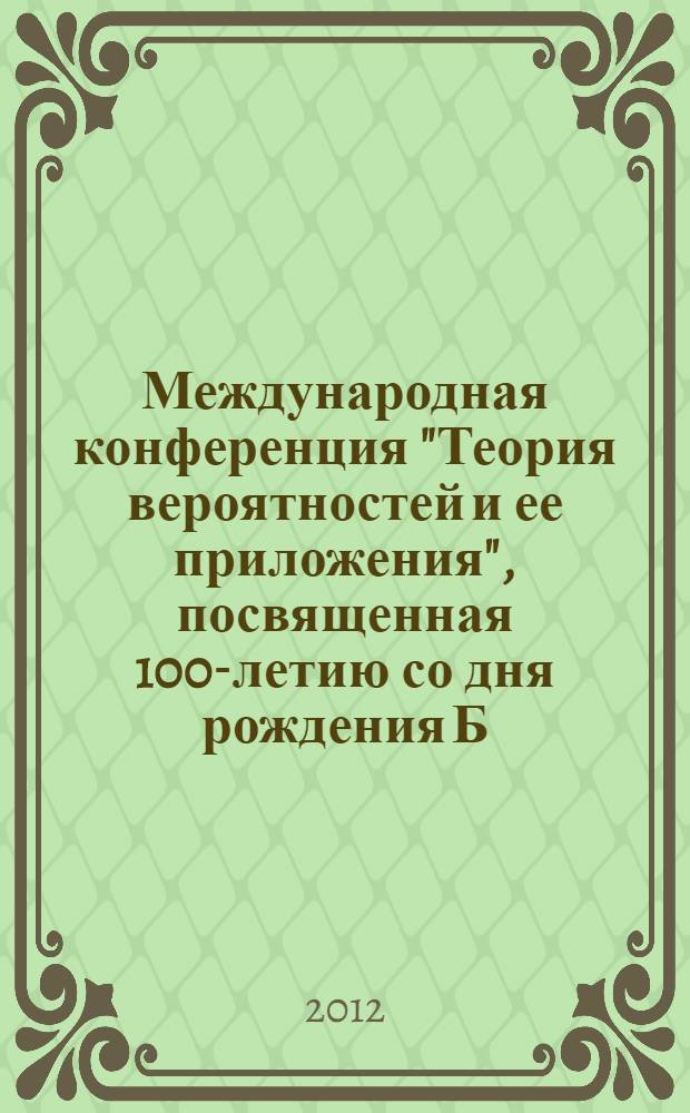 Международная конференция "Теория вероятностей и ее приложения", посвященная 100-летию со дня рождения Б. В. Гнеденко (Москва, 26-30 июня 2012 года) : International conference "Probability theory and its applications" in commemoration of the centennial of B. V. Gnedenko (Moscow, June 26-30, 2012) : тезисы докладов