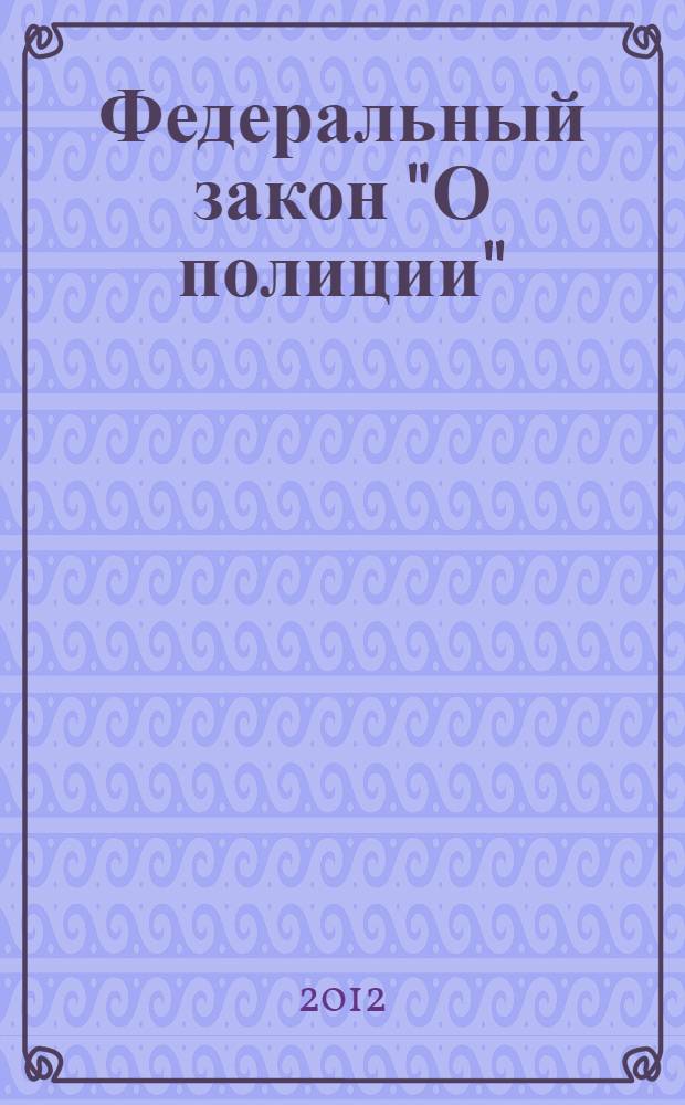 Федеральный закон "О полиции" : от 7 февраля 2011 года N° 3-ФЗ : (в ред. Федеральных законов от 01.07.2011 N° 169-ФЗ ... от 06.12.2011 N° 410-ФЗ)