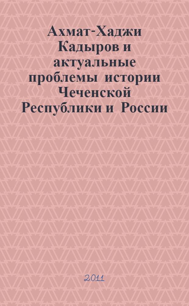 Ахмат-Хаджи Кадыров и актуальные проблемы истории Чеченской Республики и России : сборник материалов, посвященный 60-летию со дня рождения Первого Президента Чеченской Республики, Героя России Ахмат-Хаджи Абдулхамидовича Кадырова