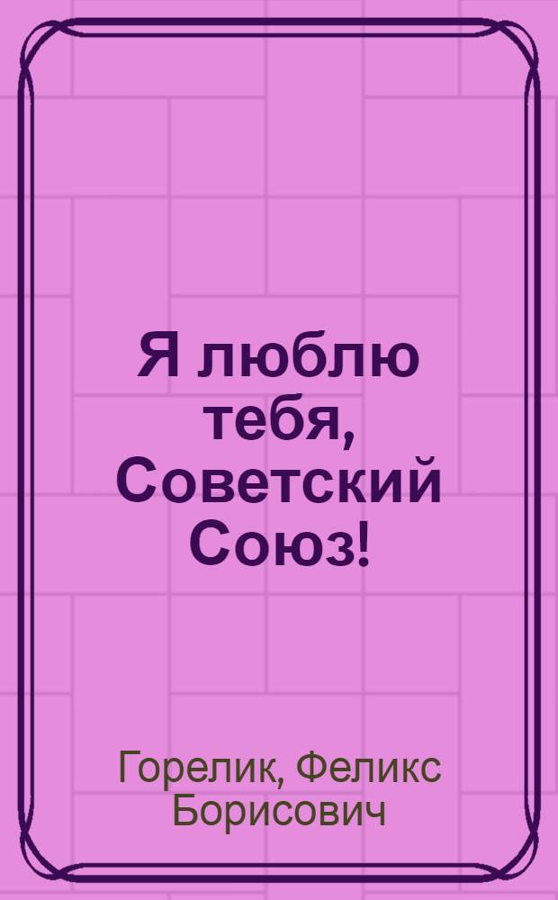 Я люблю тебя, Советский Союз! : Правда против Лжи : антиучебник : к учебникам истории и обществознания : для самых умных, справедливых, отзывчивых, любящих Родину школьников и студентов