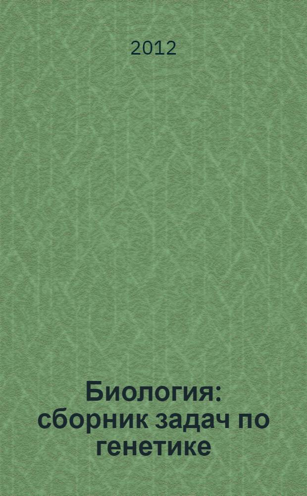 Биология : сборник задач по генетике : базовый, высокий, повышенный уровни ЕГЭ : учебно-методическое пособие