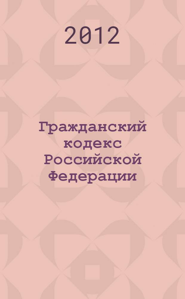 Гражданский кодекс Российской Федерации : части первая, вторая, третья и четвертая : текст с изменениями и дополнениями на 1 июля 2012 года