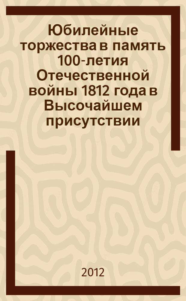 Юбилейные торжества в память 100-летия Отечественной войны 1812 года в Высочайшем присутствии. Бородино-Москва-Смоленск : фотоальбом к 200-летию Отечественной войны 1812 года