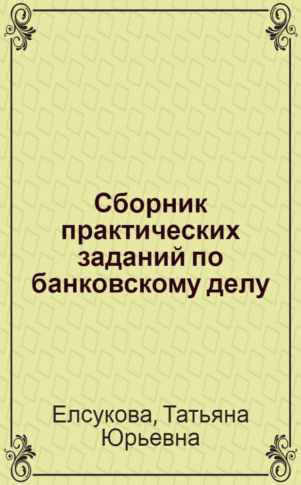 Сборник практических заданий по банковскому делу : учебное пособие для студентов, обучающихся по специальности 080105.65 "Финансы и кредит"