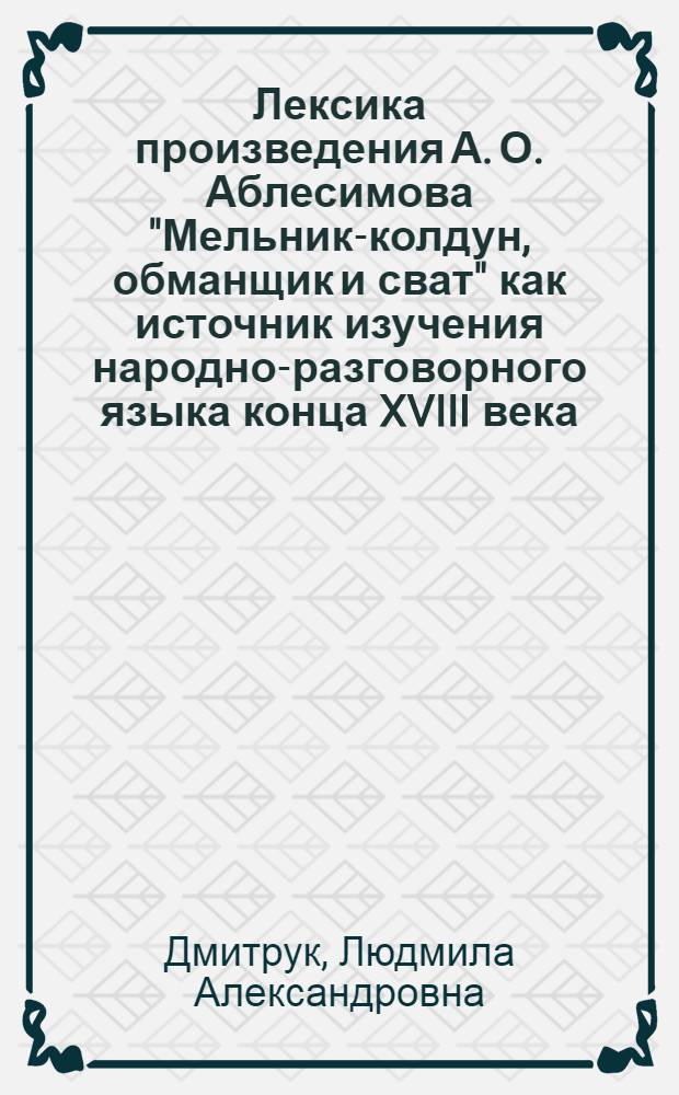 Лексика произведения А. О. Аблесимова "Мельник-колдун, обманщик и сват" как источник изучения народно-разговорного языка конца XVIII века : автореферат диссертации на соискание ученой степени кандидата филологических наук : специальность 10.02.01 <Русский язык>
