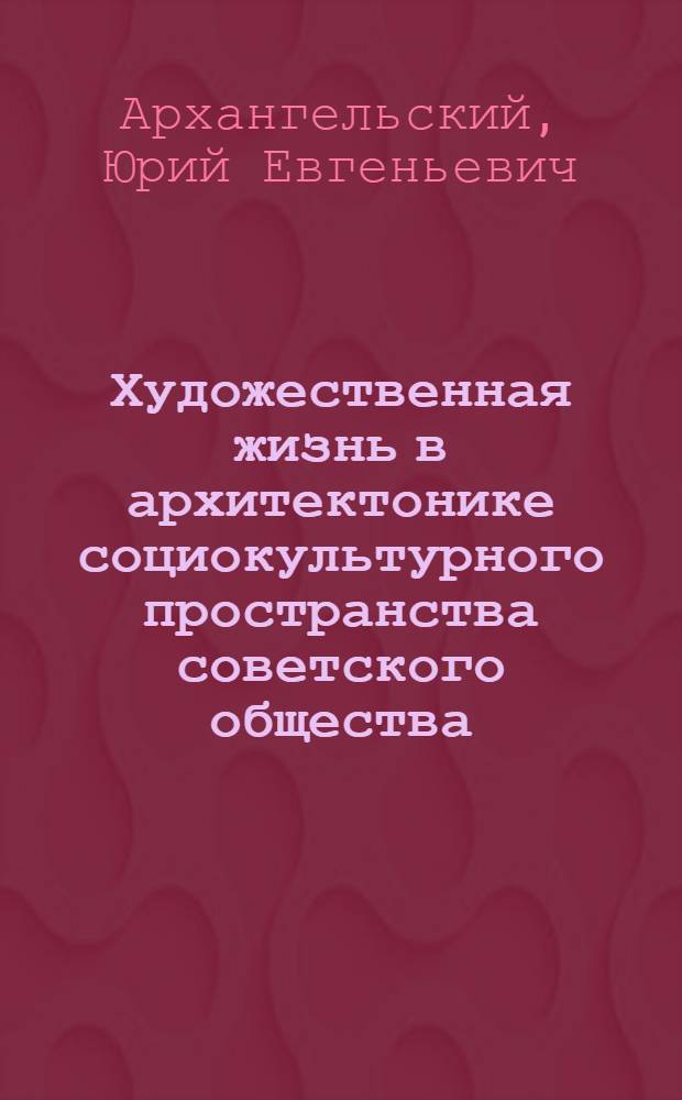 Художественная жизнь в архитектонике социокультурного пространства советского общества : автореферат диссертации на соискание ученой степени доктора культурологии : специальность 24.00.01 <Теория и история культуры>