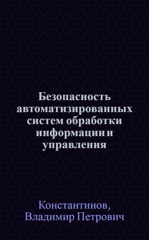 Безопасность автоматизированных систем обработки информации и управления : учебное пособие для студентов по направлению "Информатика и вычислительная техника" (654100) специальностей 230100, 230101 и 230102