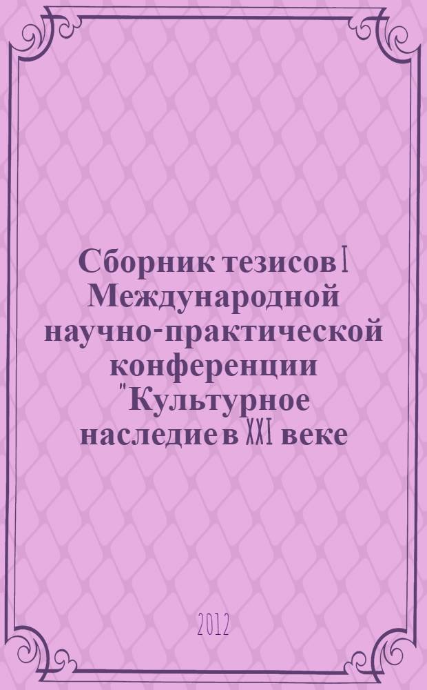 Сборник тезисов I Международной научно-практической конференции "Культурное наследие в XXI веке: сохранение, использование, популяризация", 18-19 апреля 2012 года