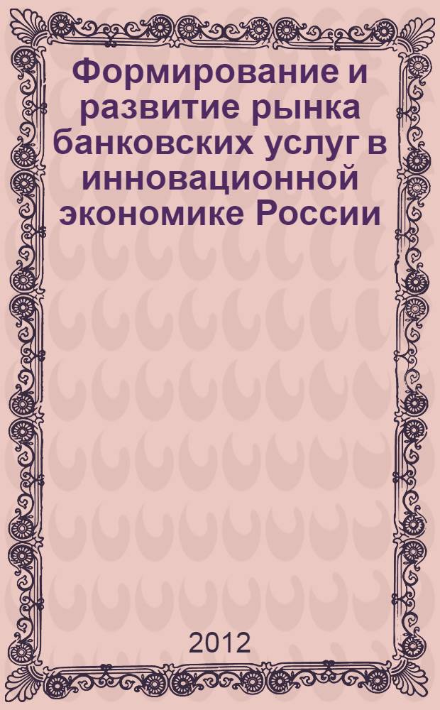 Формирование и развитие рынка банковских услуг в инновационной экономике России : всероссийская научно-практическая конференция с заочным участием (21 февраля-21 марта 2012 г.) : сборник научных статей