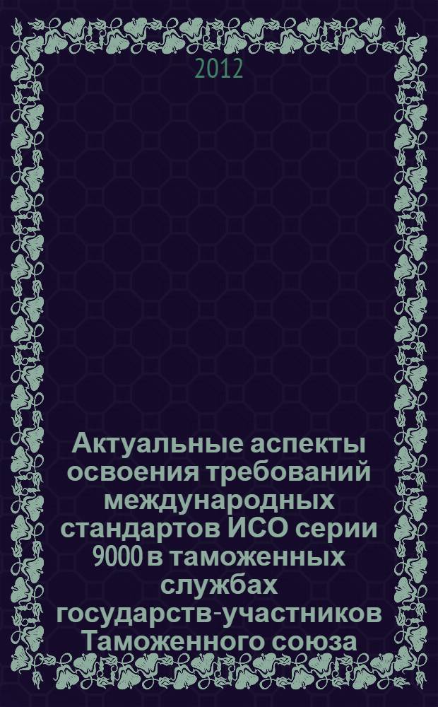 Актуальные аспекты освоения требований международных стандартов ИСО серии 9000 в таможенных службах государств-участников Таможенного союза : сборник материалов Международной научно-практической конференции, 21 декабря 2011 г
