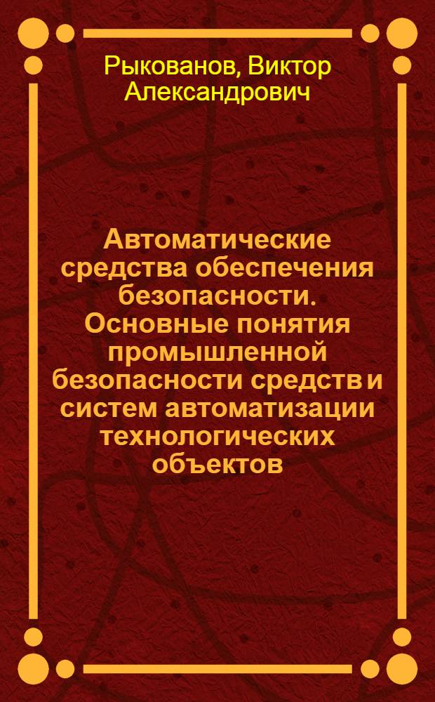 Автоматические средства обеспечения безопасности. Основные понятия промышленной безопасности средств и систем автоматизации технологических объектов : учебное пособие для студентов направления 280700 "Техносферная безопасность"
