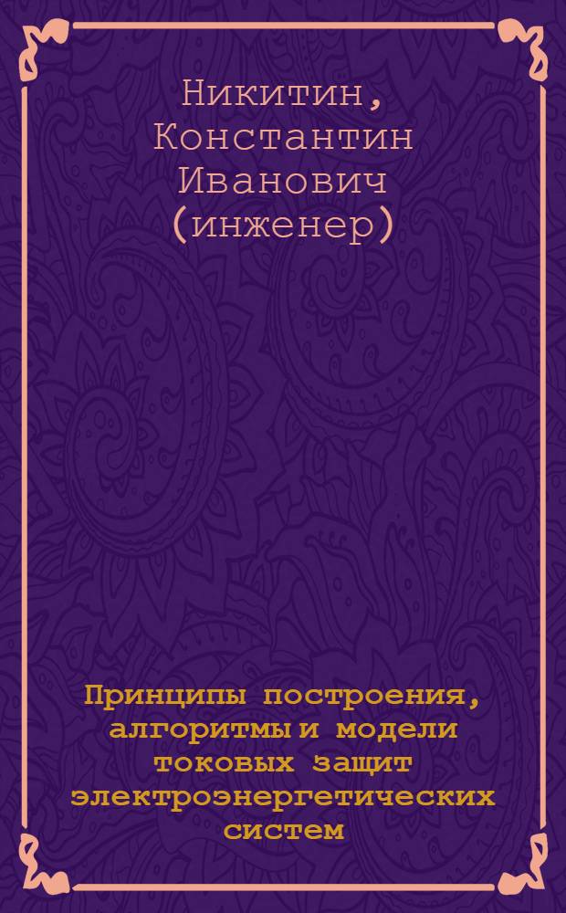 Принципы построения, алгоритмы и модели токовых защит электроэнергетических систем : монография : для аспирантов, обучающихся по специальности 051402 "Электростанции и электроэнергетические системы", магистрантов направления 140200.68 "Электроэнергетика", инженеров-стажеров, инженеров-исследователей и студентов бакалавриата по направлению 140400.62 "Электроэнергетика и электротехника" и специалитета, обучающихся по специальности 140211 "Электроснабжение промышленных предприятий"