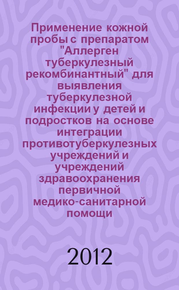 Применение кожной пробы с препаратом "Аллерген туберкулезный рекомбинантный" для выявления туберкулезной инфекции у детей и подростков на основе интеграции противотуберкулезных учреждений и учреждений здравоохранения первичной медико-санитарной помощи : методические рекомендации