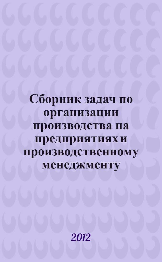 Сборник задач по организации производства на предприятиях и производственному менеджменту : для студентов очного и заочного обучения специальности 080502 направления бакалавр "менеджмента"