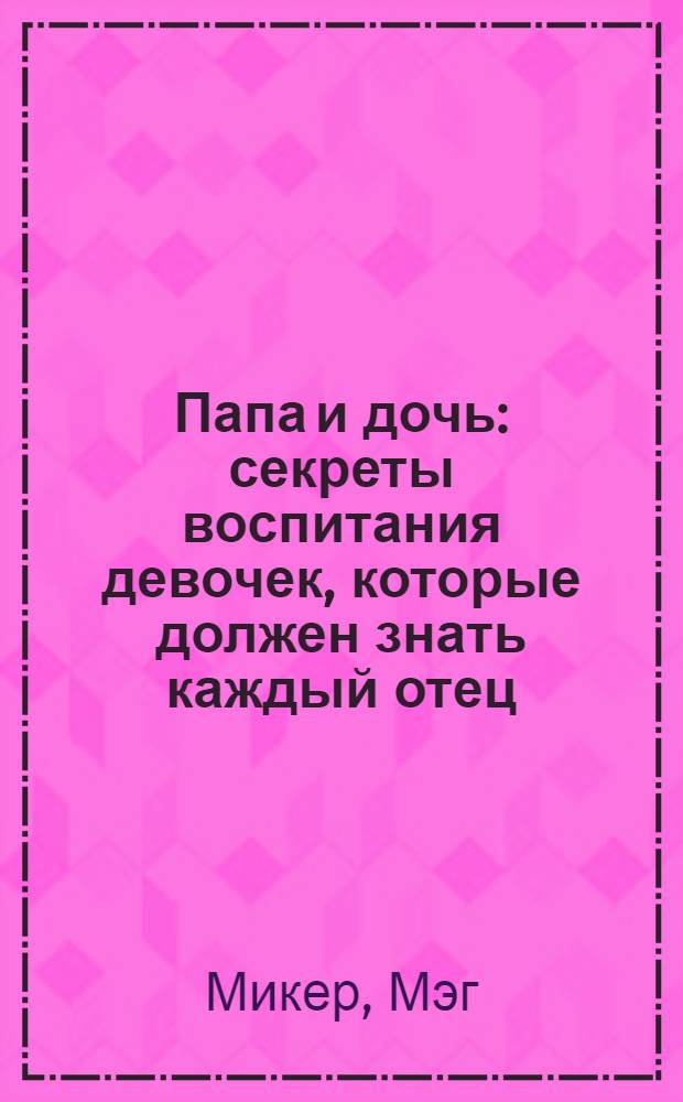 Папа и дочь : секреты воспитания девочек, которые должен знать каждый отец : от 3 до 18