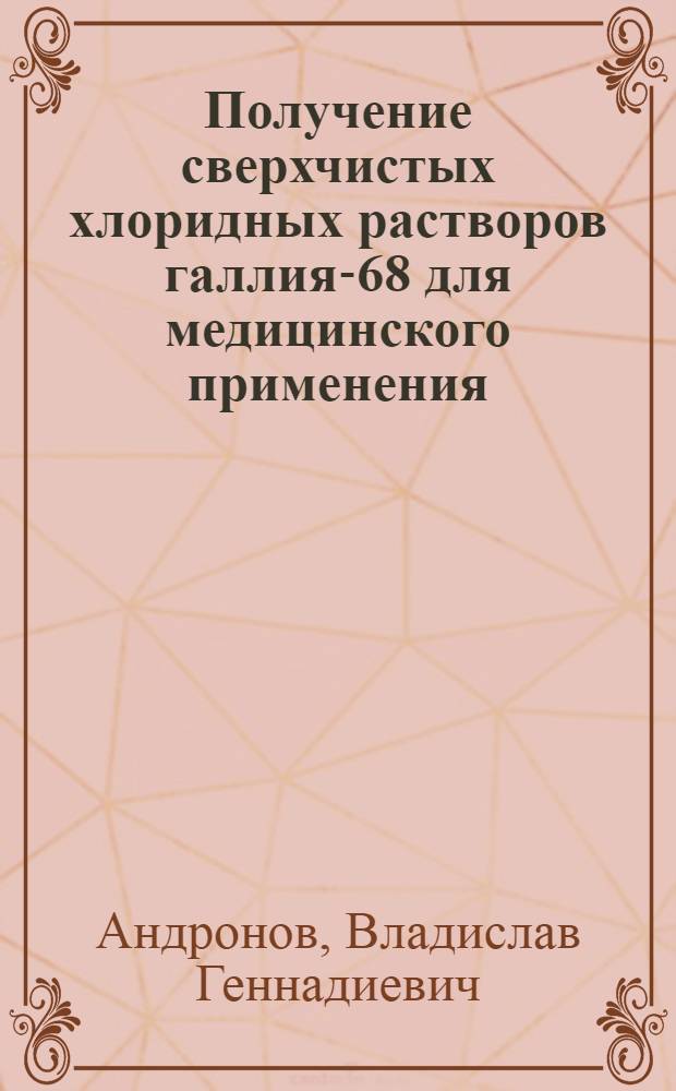 Получение сверхчистых хлоридных растворов галлия-68 для медицинского применения : автореф. дис. на соиск. учен. степ. к. х. н. : специальность 05.17.02 <Технология редких, рассеянных и радиоактивных элементов>