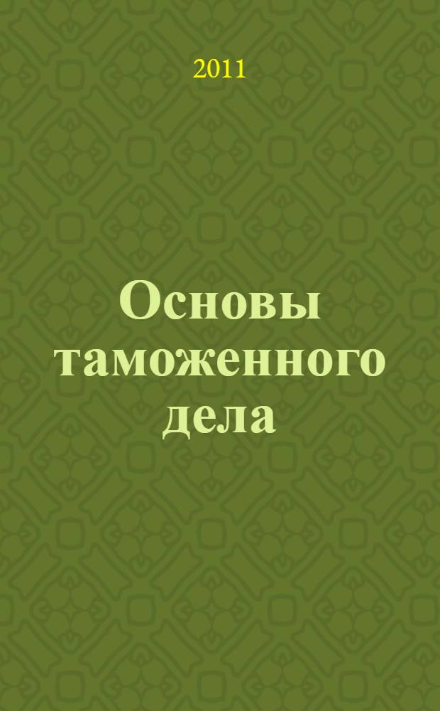 Основы таможенного дела : первоначальная подготовка должностных лиц таможенных органов : учебное пособие : для слушателей факультета повышения квалификации, обучающихся по программе дополнительного профессионального образования "Основы таможенного дела"