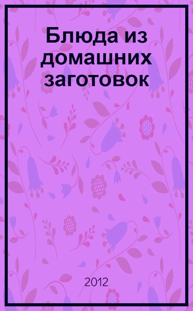 Блюда из домашних заготовок : оригинальные рецепты от профессионалов : от ведущих ТВ-программы "Спросите повара"
