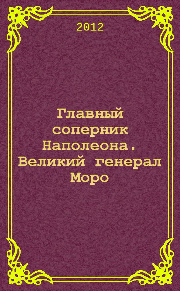 Главный соперник Наполеона. Великий генерал Моро : к 200-летию Отечественной войны 1812 года
