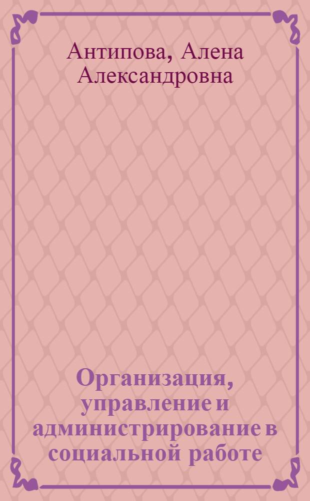 Организация, управление и администрирование в социальной работе : учебное пособие : для студентов высших учебных заведений, обучающихся по специальности (направлению подготовки) "Социальная работа"