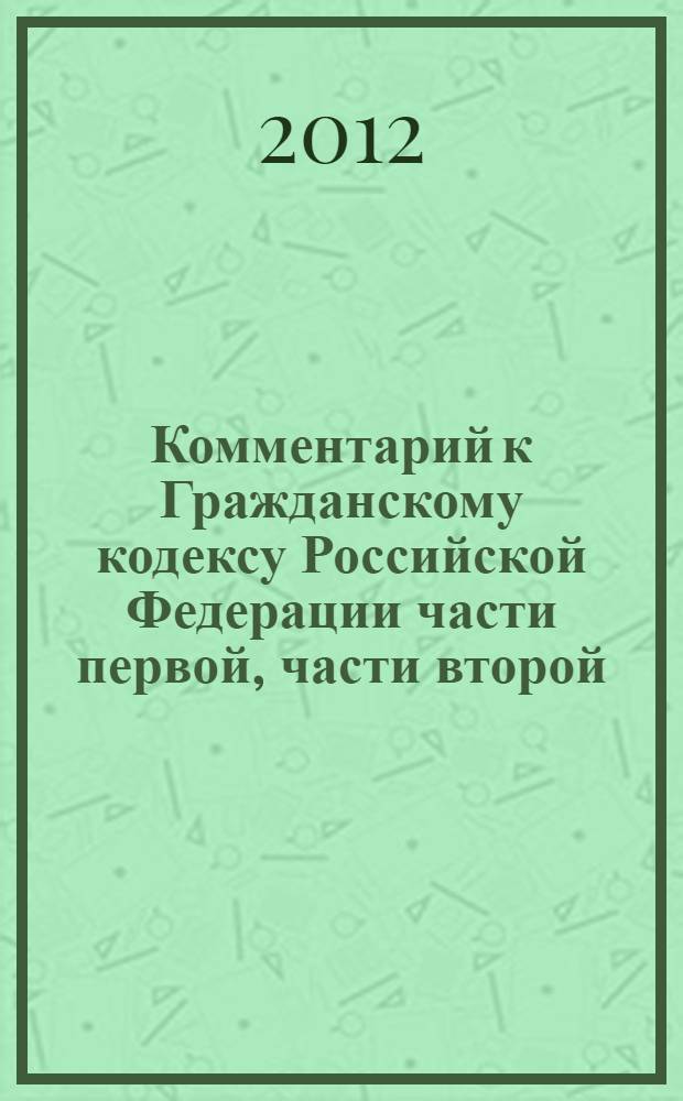 Комментарий к Гражданскому кодексу Российской Федерации части первой, части второй, части третьей, части четвертой (постатейный) : редакция действующая в 2012 г. + проект новой редакции ГК РФ с фундаментальными изменениями разделов I, II, III, VI, VII! : с постатейными материалами и практическими разъяснениями официальных органов