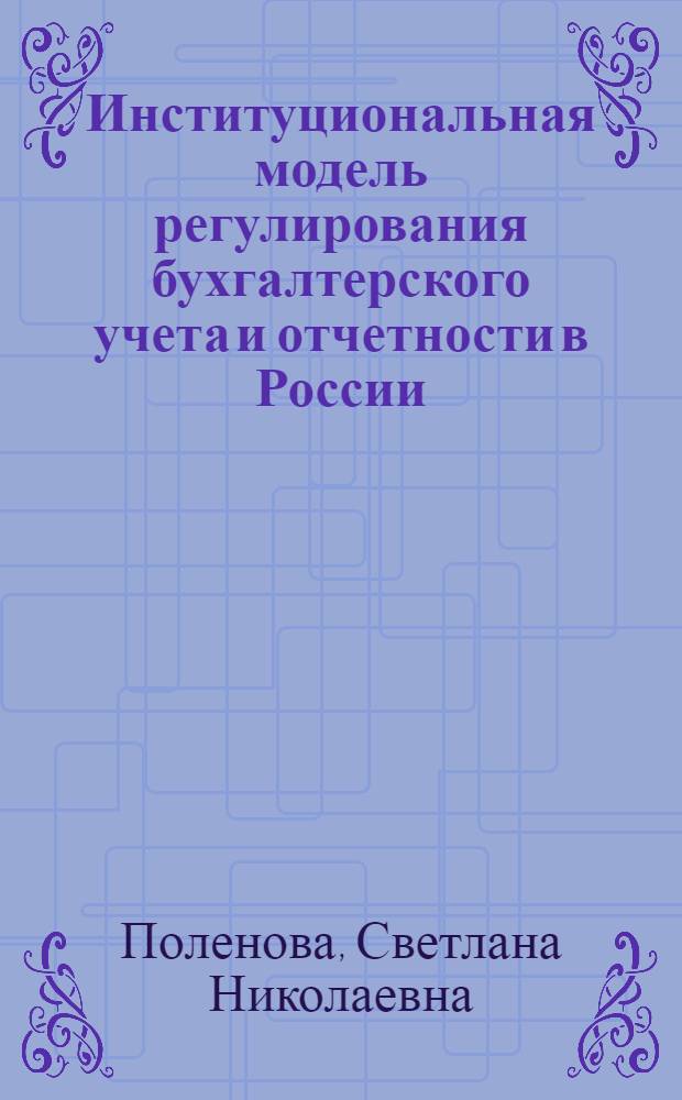 Институциональная модель регулирования бухгалтерского учета и отчетности в России : монография