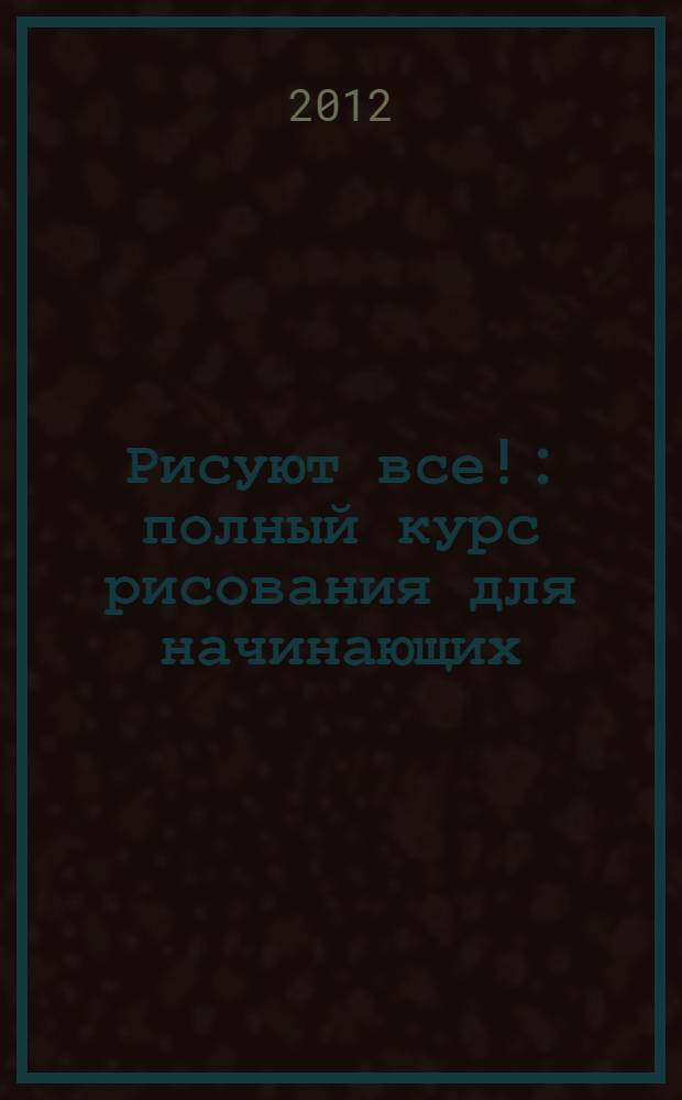 Рисуют все! : полный курс рисования для начинающих : портреты, фигура человека, животные, натюрморты, пейзажи