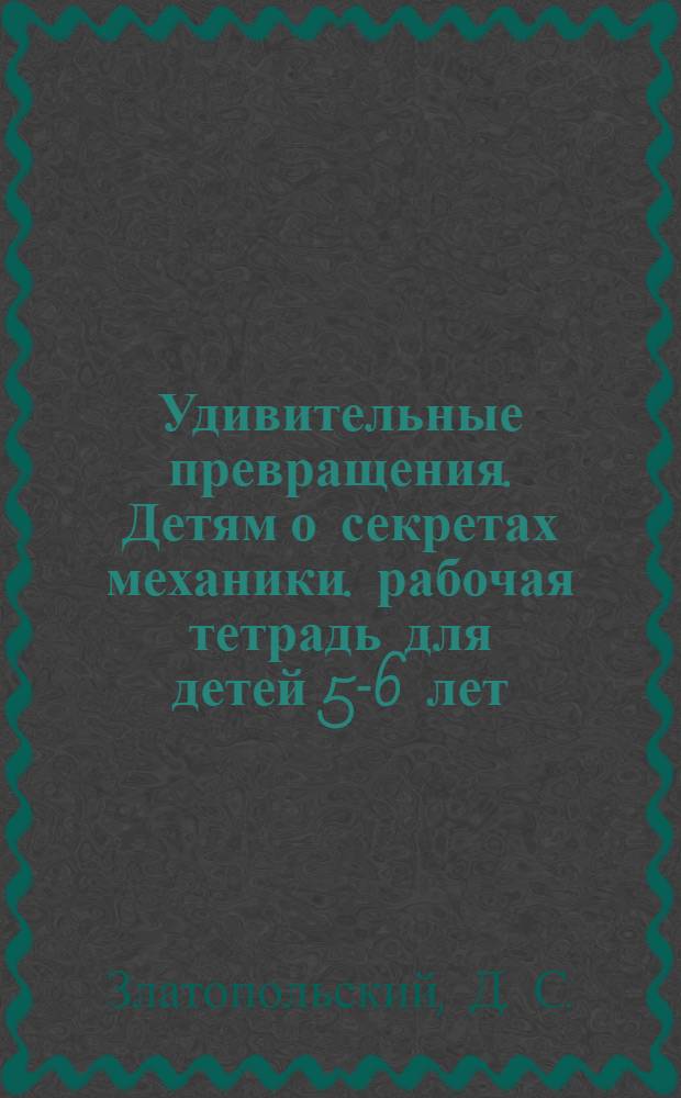 Удивительные превращения. Детям о секретах механики. рабочая тетрадь для детей 5-6 лет
