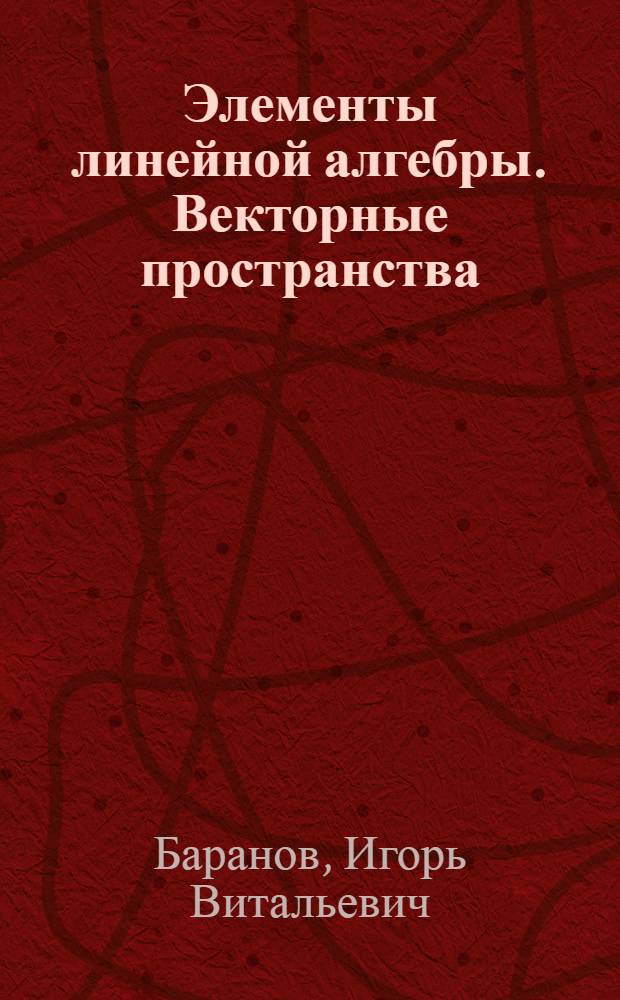 Элементы линейной алгебры. Векторные пространства : учебное пособие : для студентов 1 курса специальностей "Прикладная математика" и "Компьютерная безопасность"